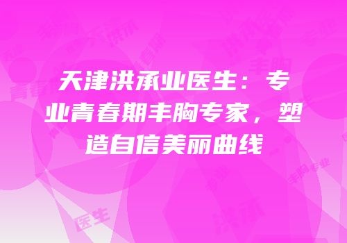 天津洪承业医生：专业青春期丰胸专家，塑造自信美丽曲线