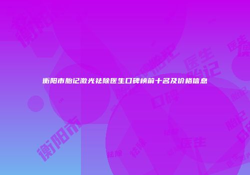 衡阳市胎记激光祛除医生口碑榜前十名及价格信息