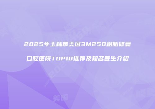 2025年玉林市美国3M250树脂修复口腔医院TOP10推荐及知名医生介绍
