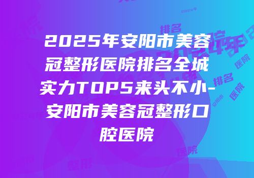 2025年安阳市美容冠整形医院排名全城实力TOP5来头不小-安阳市美容冠整形口腔医院