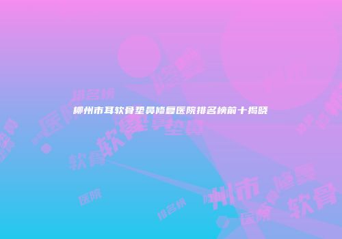 柳州市耳软骨垫鼻修复医院排名榜前十揭晓
