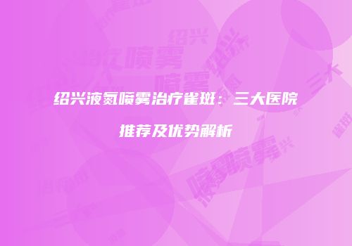 绍兴液氮喷雾治疗雀斑：三大医院推荐及优势解析