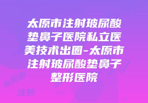 太原市注射玻尿酸垫鼻子医院私立医美技术出圈-太原市注射玻尿酸垫鼻子整形医院