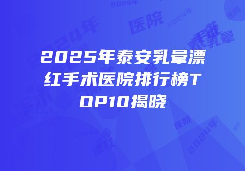 2025年泰安乳晕漂红手术医院排行榜TOP10揭晓