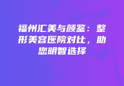 福州汇美与颜鉴：整形美容医院对比，助您明智选择
