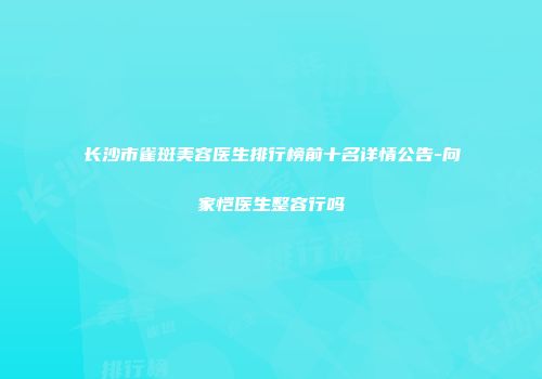 长沙市雀斑美容医生排行榜前十名详情公告-向家恺医生整容行吗