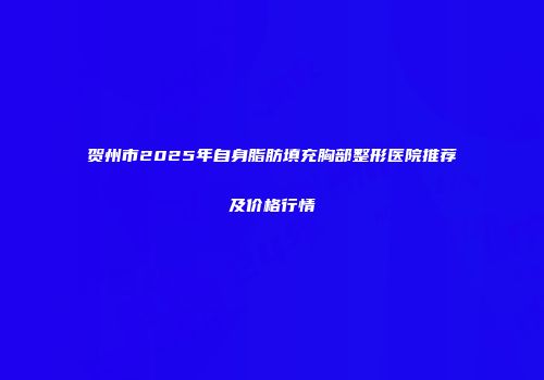 贺州市2025年自身脂肪填充胸部整形医院推荐及价格行情