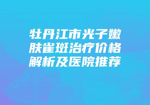 牡丹江市光子嫩肤雀斑治疗价格解析及医院推荐