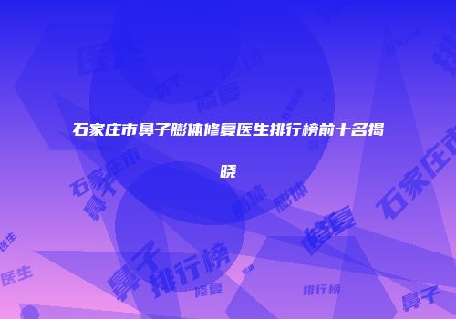 石家庄市鼻子膨体修复医生排行榜前十名揭晓