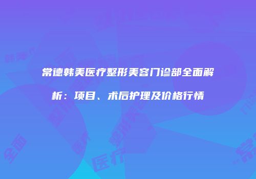常德韩美医疗整形美容门诊部全面解析：项目、术后护理及价格行情