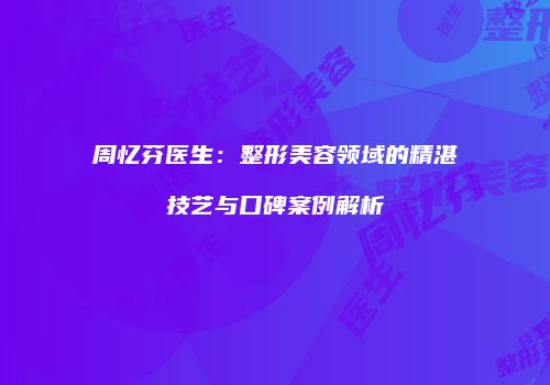 周忆芬医生：整形美容领域的精湛技艺与口碑案例解析