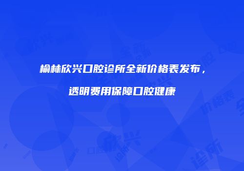 榆林欣兴口腔诊所全新价格表发布，透明费用保障口腔健康