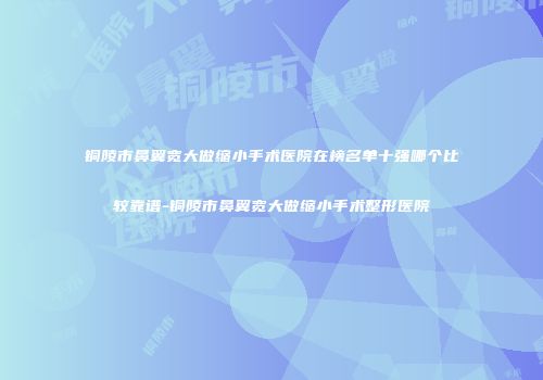 铜陵市鼻翼宽大做缩小手术医院在榜名单十强哪个比较靠谱-铜陵市鼻翼宽大做缩小手术整形医院