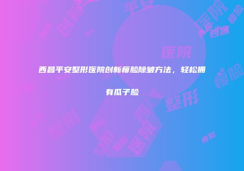 西昌平安整形医院创新瘦脸除皱方法，轻松拥有瓜子脸