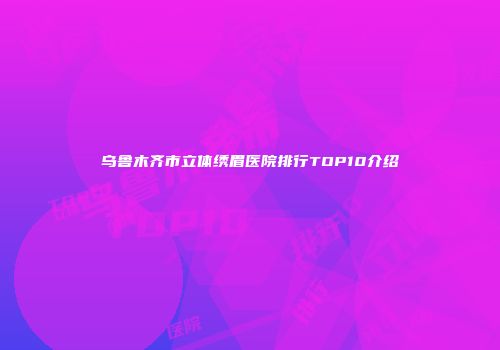 乌鲁木齐市立体绣眉医院排行TOP10介绍
