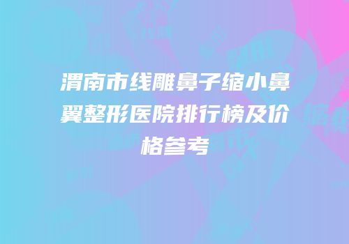 渭南市线雕鼻子缩小鼻翼整形医院排行榜及价格参考