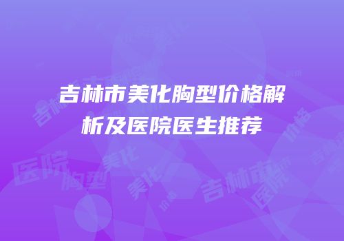 吉林市美化胸型价格解析及医院医生推荐
