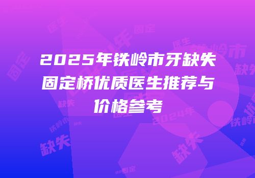 2025年铁岭市牙缺失固定桥优质医生推荐与价格参考