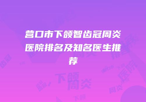 营口市下颌智齿冠周炎医院排名及知名医生推荐