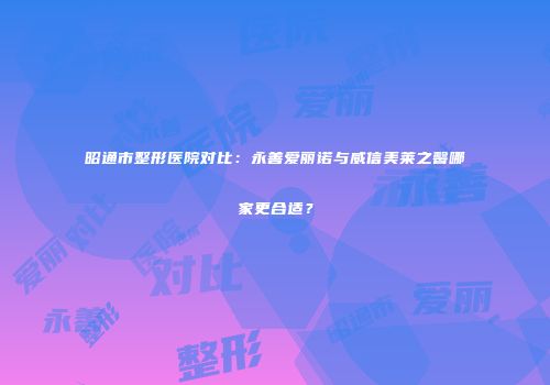 昭通市整形医院对比：永善爱丽诺与威信美莱之馨哪家更合适？