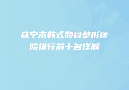 咸宁市韩式颧骨整形医院排行前十名详解