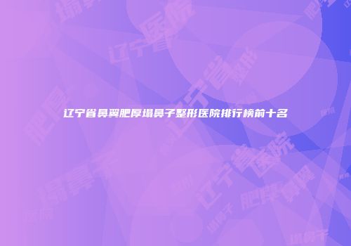 辽宁省鼻翼肥厚塌鼻子整形医院排行榜前十名