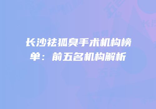 长沙祛狐臭手术机构榜单：前五名机构解析
