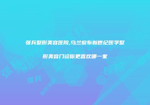 张兵整形美容医院,乌兰察布新世纪医学整形美容门诊你更喜欢哪一家