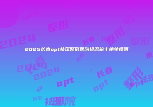 2025长春opt祛斑整形医院排名前十榜单揭晓