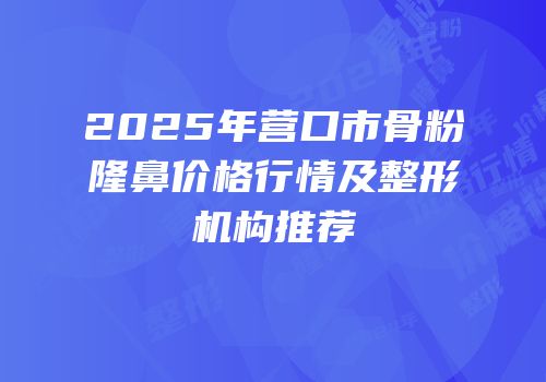 2025年营口市骨粉隆鼻价格行情及整形机构推荐