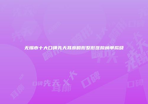 无锡市十大口碑先天耳廓畸形整形医院榜单揭晓