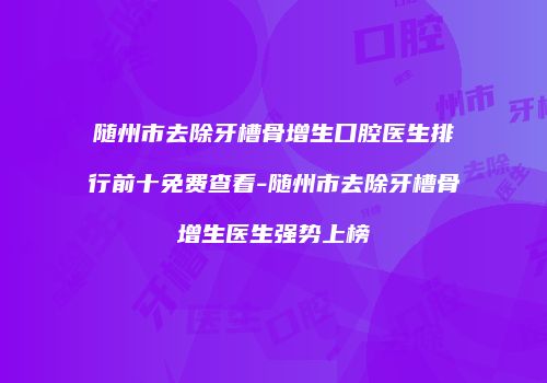 随州市去除牙槽骨增生口腔医生排行前十免费查看-随州市去除牙槽骨增生医生强势上榜