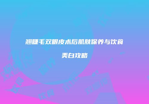 翘睫毛双眼皮术后肌肤保养与饮食美白攻略