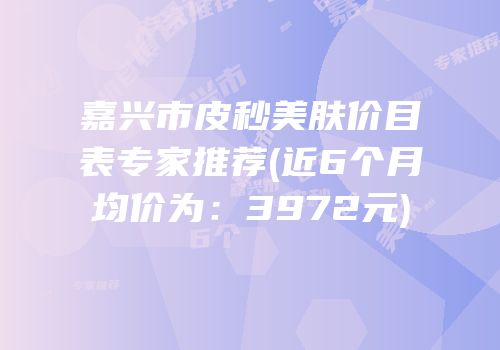 嘉兴市皮秒美肤价目表专家推荐(近6个月均价为：3972元)