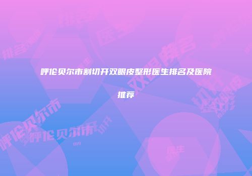 呼伦贝尔市割切开双眼皮整形医生排名及医院推荐