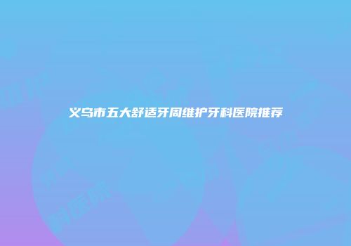 义乌市五大舒适牙周维护牙科医院推荐