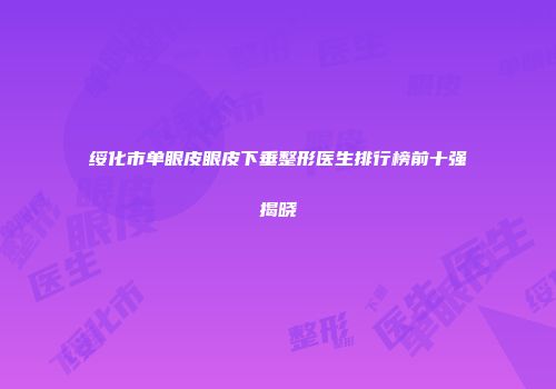 绥化市单眼皮眼皮下垂整形医生排行榜前十强揭晓
