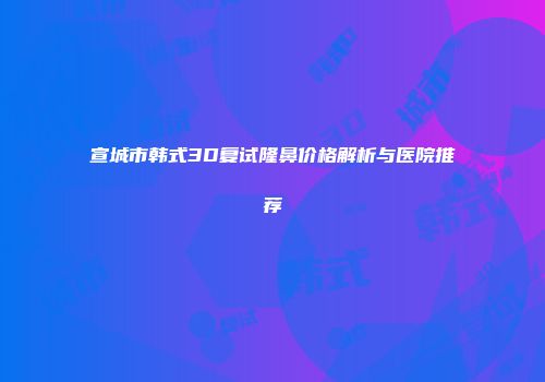 宣城市韩式3D复试隆鼻价格解析与医院推荐