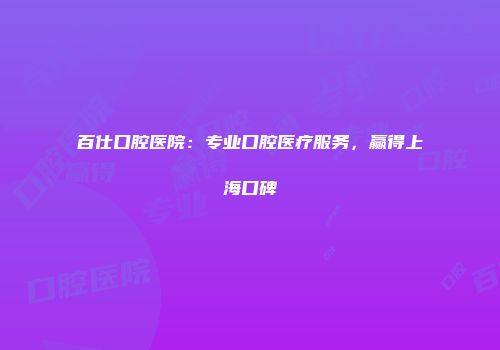 百仕口腔医院：专业口腔医疗服务，赢得上海口碑