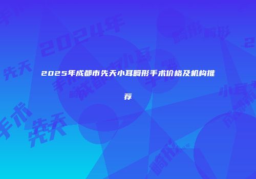 2025年成都市先天小耳畸形手术价格及机构推荐
