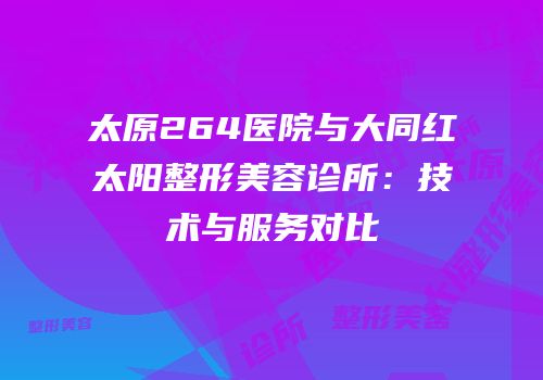 太原264医院与大同红太阳整形美容诊所：技术与服务对比