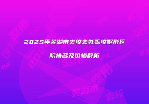 2025年芜湖市去纹去妊娠纹整形医院排名及价格解析