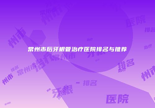 常州市后牙根管治疗医院排名与推荐