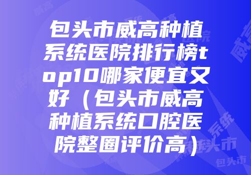 包头市威高种植系统医院排行榜top10哪家便宜又好（包头市威高种植系统口腔医院整圈评价高）