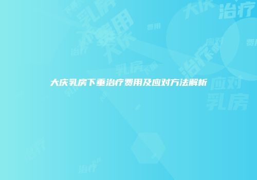 大庆乳房下垂治疗费用及应对方法解析