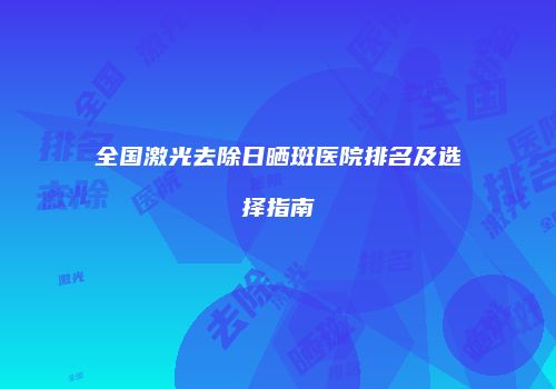 全国激光去除日晒斑医院排名及选择指南