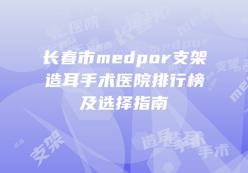长春市medpor支架造耳手术医院排行榜及选择指南
