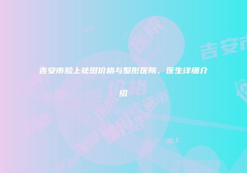 吉安市脸上祛斑价格与整形医院、医生详细介绍