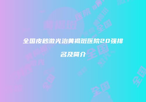 全国皮秒激光治黄褐斑医院20强排名及简介