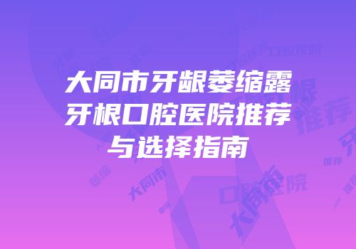 大同市牙龈萎缩露牙根口腔医院推荐与选择指南